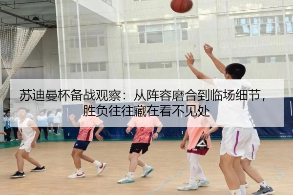 苏迪曼杯备战观察：从阵容磨合到临场细节，胜负往往藏在看不见处