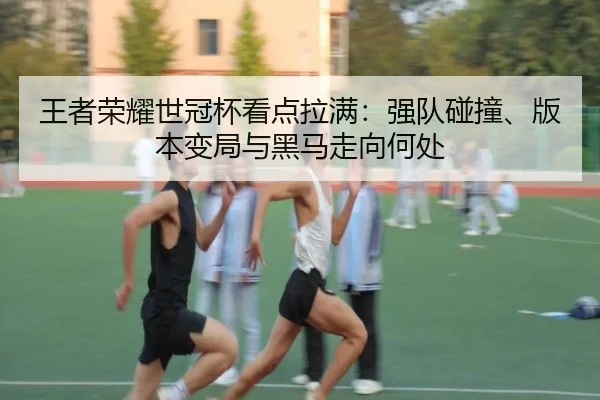 王者荣耀世冠杯看点拉满：强队碰撞、版本变局与黑马走向何处 - xingkongtiyuapp